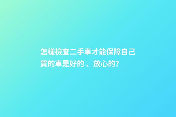 怎樣檢查二手車才能保障自己買的車是好的、放心的？